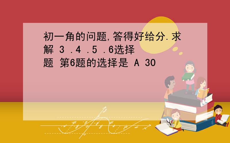 初一角的问题,答得好给分.求解 3 .4 .5 .6选择题 第6题的选择是 A 30