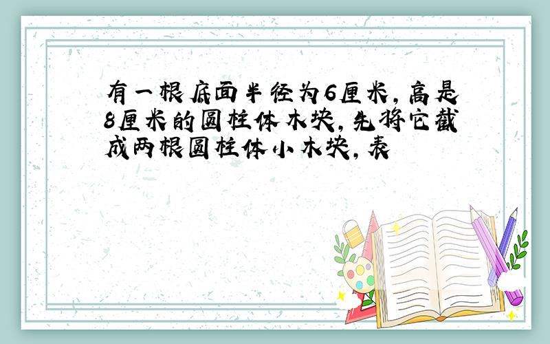 有一根底面半径为6厘米,高是8厘米的圆柱体木块,先将它截成两根圆柱体小木块,表