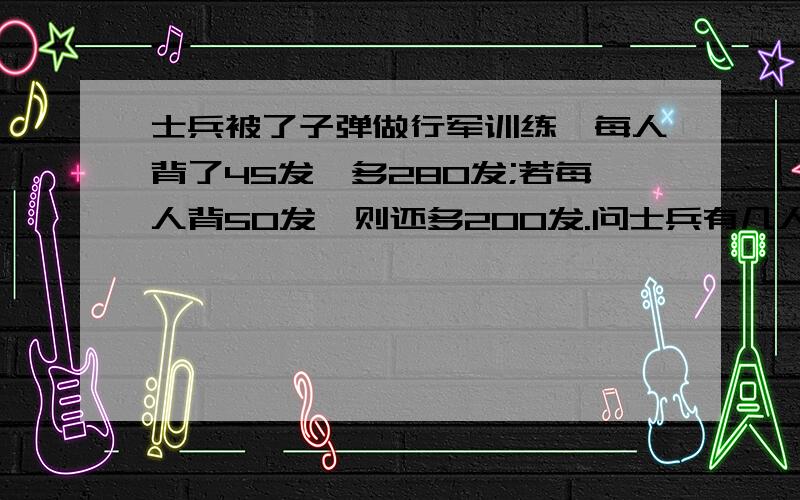 士兵被了子弹做行军训练,每人背了45发,多280发;若每人背50发,则还多200发.问士兵有几人,子弹有几发?