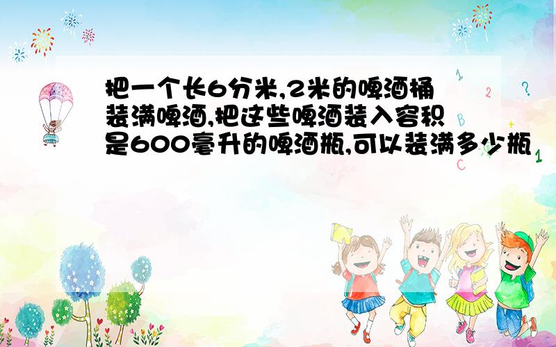 把一个长6分米,2米的啤酒桶装满啤酒,把这些啤酒装入容积是600毫升的啤酒瓶,可以装满多少瓶