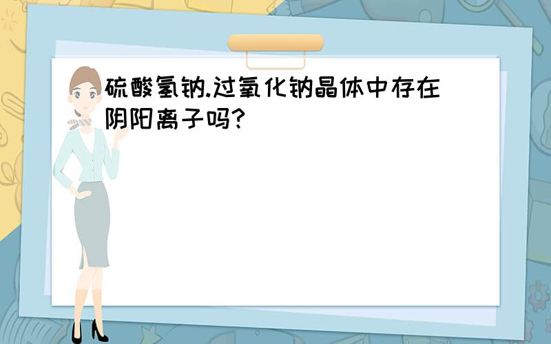 硫酸氢钠.过氧化钠晶体中存在阴阳离子吗?