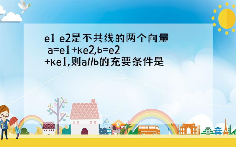 e1 e2是不共线的两个向量 a=e1+ke2,b=e2+ke1,则a//b的充要条件是