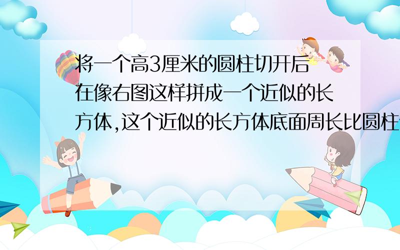 将一个高3厘米的圆柱切开后 在像右图这样拼成一个近似的长方体,这个近似的长方体底面周长比圆柱体底面周长多4厘米 这个近似