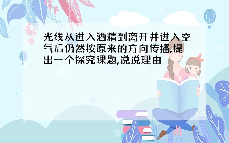 光线从进入酒精到离开并进入空气后仍然按原来的方向传播,提出一个探究课题,说说理由