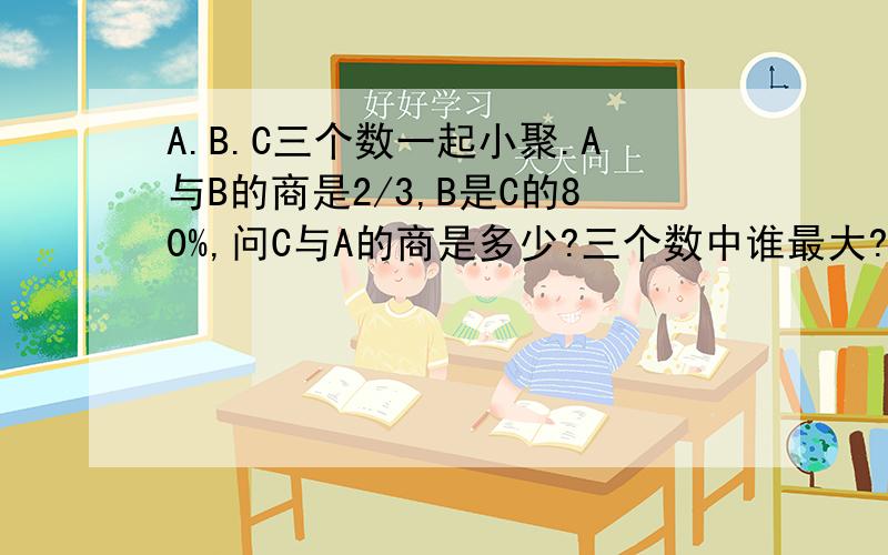 A.B.C三个数一起小聚.A与B的商是2/3,B是C的80%,问C与A的商是多少?三个数中谁最大?