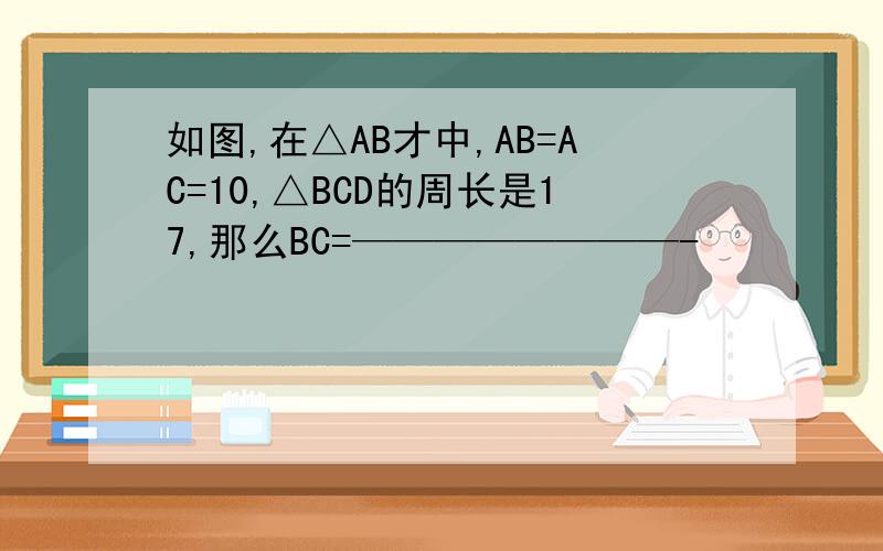 如图,在△AB才中,AB=AC=10,△BCD的周长是17,那么BC=————————-