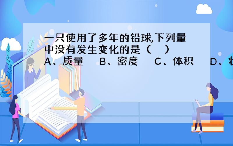 一只使用了多年的铅球,下列量中没有发生变化的是（　　） A、质量　 　B、密度　 　C、体积　 　D、状态