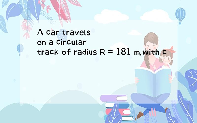 A car travels on a circular track of radius R = 181 m,with c