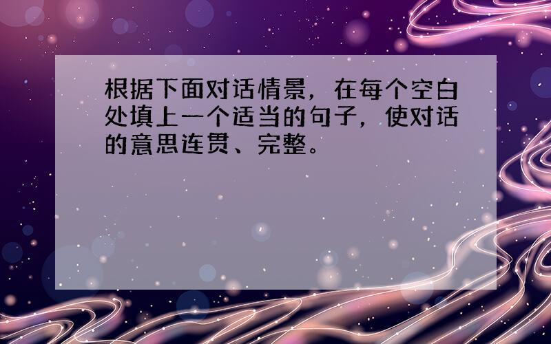 根据下面对话情景，在每个空白处填上一个适当的句子，使对话的意思连贯、完整。