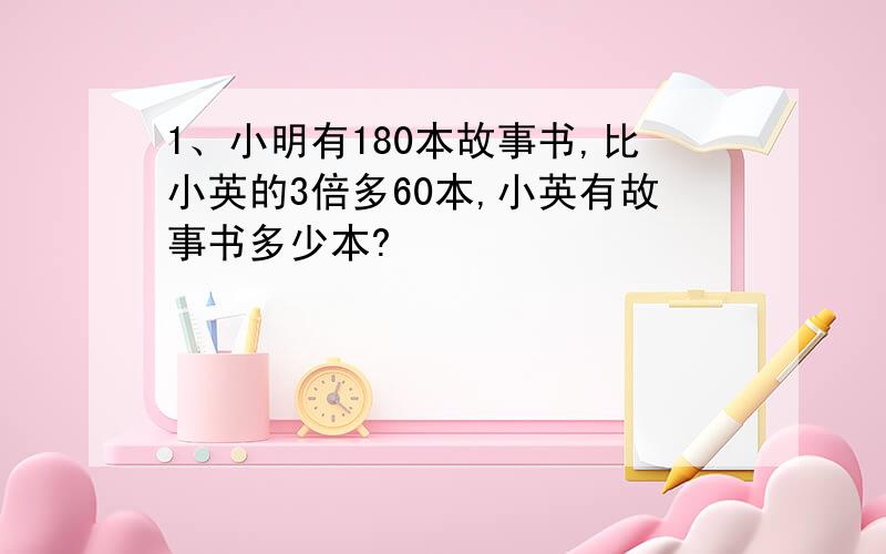 1、小明有180本故事书,比小英的3倍多60本,小英有故事书多少本?