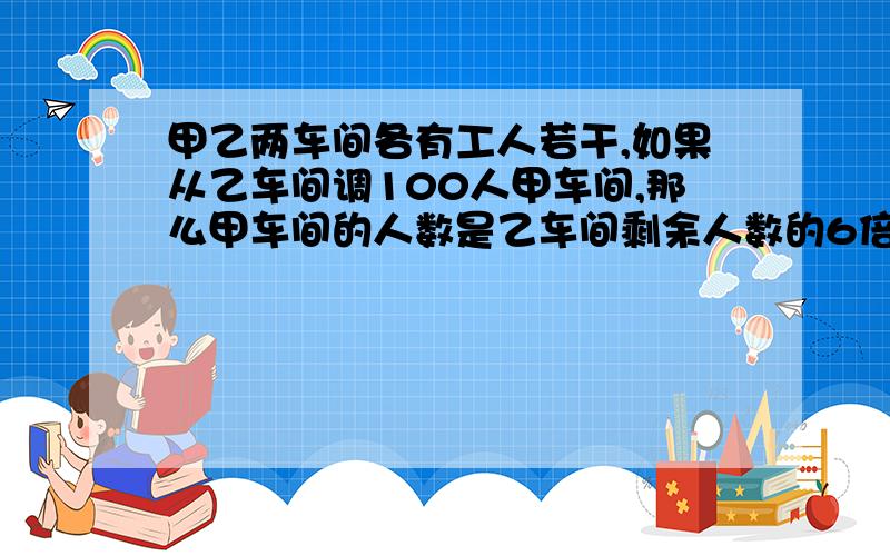 甲乙两车间各有工人若干,如果从乙车间调100人甲车间,那么甲车间的人数是乙车间剩余人数的6倍,如果从甲车间调100人到乙