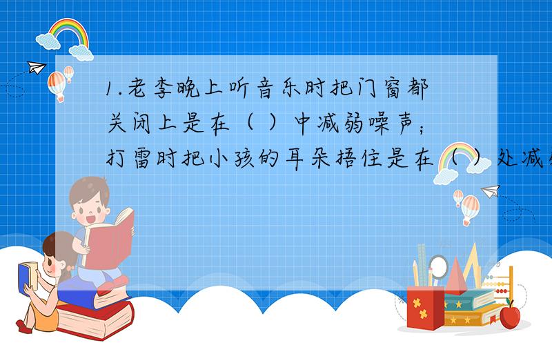 1.老李晚上听音乐时把门窗都关闭上是在（ ）中减弱噪声；打雷时把小孩的耳朵捂住是在（ ）处减弱噪声