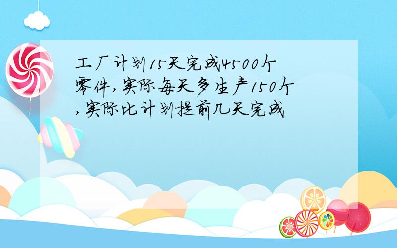 工厂计划15天完成4500个零件,实际每天多生产150个,实际比计划提前几天完成