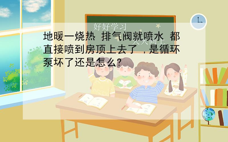 地暖一烧热 排气阀就喷水 都直接喷到房顶上去了 ,是循环泵坏了还是怎么?