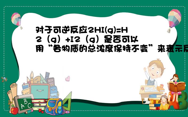 对于可逆反应2HI(g)=H2（g）+I2（g）是否可以用“各物质的总浓度保持不变”来表示反应达到平衡?为什么?