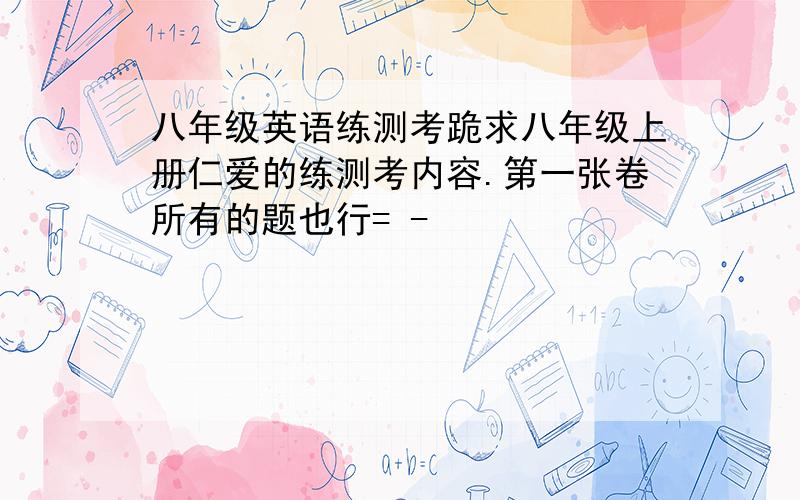 八年级英语练测考跪求八年级上册仁爱的练测考内容.第一张卷所有的题也行= -