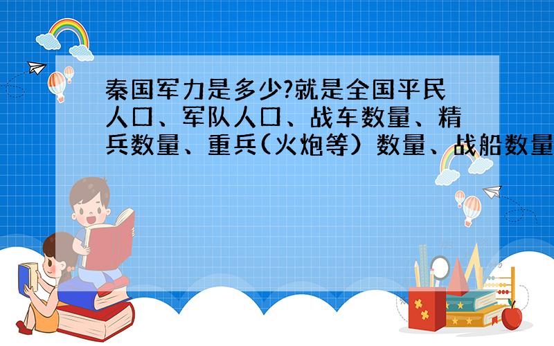 秦国军力是多少?就是全国平民人口、军队人口、战车数量、精兵数量、重兵(火炮等）数量、战船数量等,要最强大和最弱小的