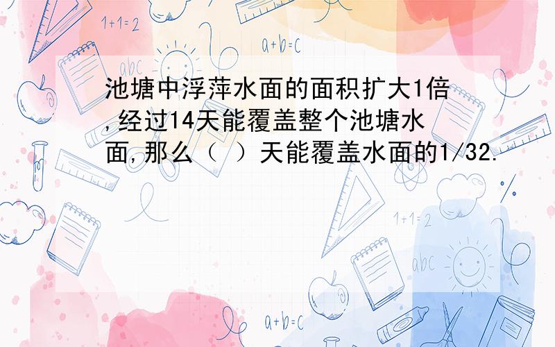 池塘中浮萍水面的面积扩大1倍,经过14天能覆盖整个池塘水面,那么（ ）天能覆盖水面的1/32.