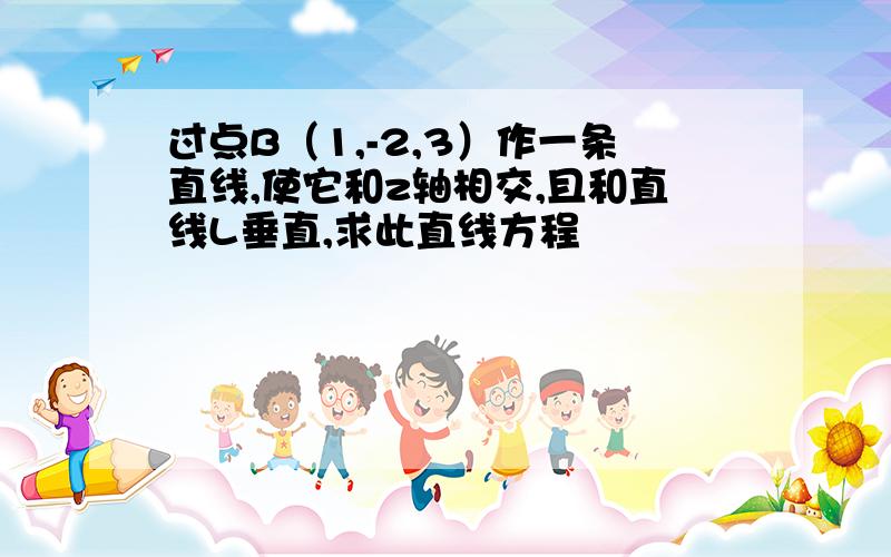 过点B（1,-2,3）作一条直线,使它和z轴相交,且和直线L垂直,求此直线方程