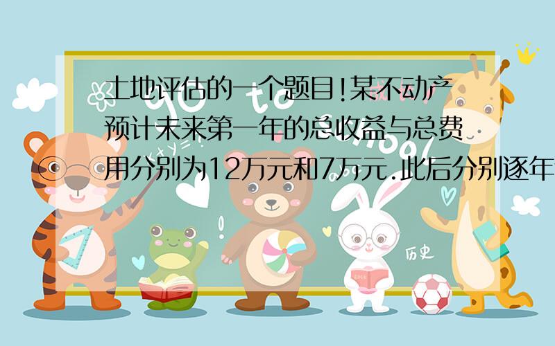 土地评估的一个题目!某不动产预计未来第一年的总收益与总费用分别为12万元和7万元.此后分别逐年递增2%和1%,该不动产的