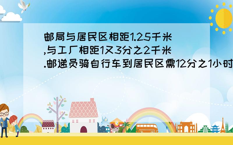 邮局与居民区相距1.25千米,与工厂相距1又3分之2千米.邮递员骑自行车到居民区需12分之1小时,他用同样的速度骑自行车