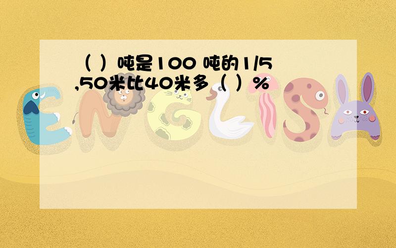 （ ）吨是100 吨的1/5,50米比40米多（ ）%