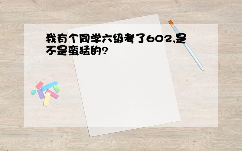 我有个同学六级考了602,是不是蛮猛的?