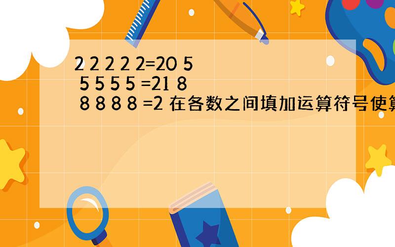 2 2 2 2 2=20 5 5 5 5 5 =21 8 8 8 8 8 =2 在各数之间填加运算符号使算试成立