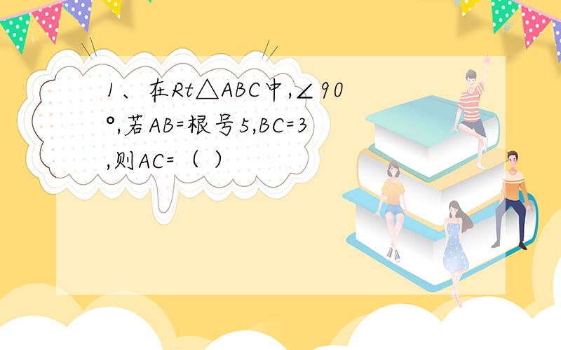 1、在Rt△ABC中,∠90°,若AB=根号5,BC=3,则AC=（ ）