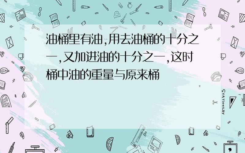 油桶里有油,用去油桶的十分之一,又加进油的十分之一,这时桶中油的重量与原来桶