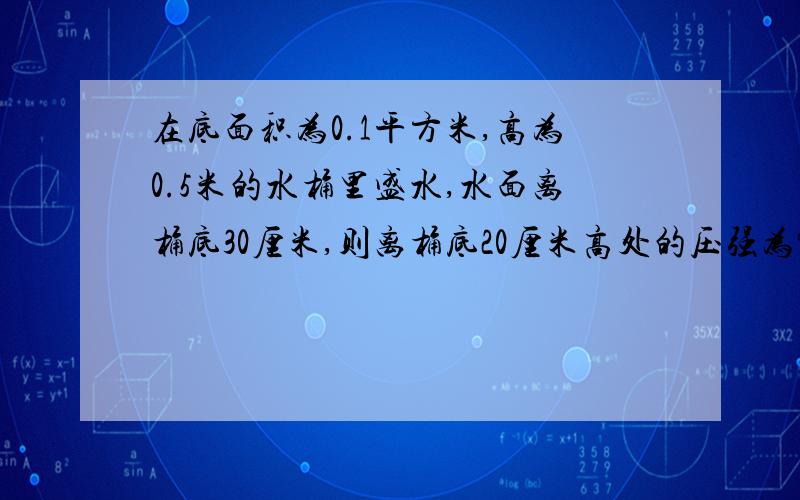 在底面积为0.1平方米,高为0.5米的水桶里盛水,水面离桶底30厘米,则离桶底20厘米高处的压强为?Pa