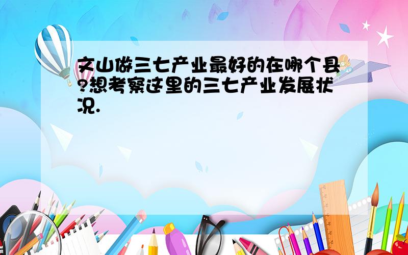 文山做三七产业最好的在哪个县?想考察这里的三七产业发展状况.