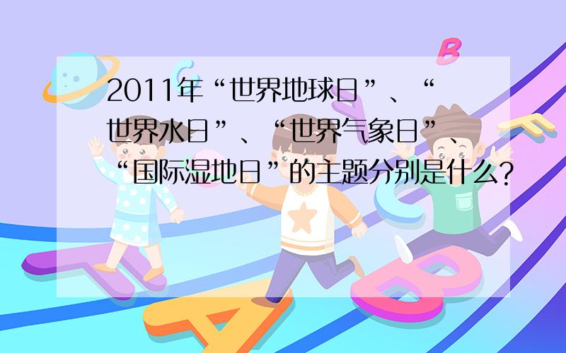 2011年“世界地球日”、“世界水日”、“世界气象日”、“国际湿地日”的主题分别是什么?