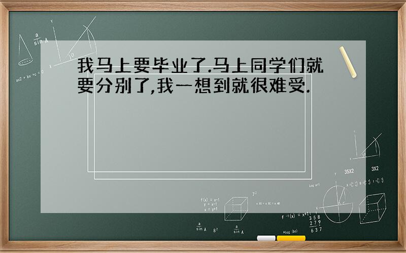 我马上要毕业了.马上同学们就要分别了,我一想到就很难受.