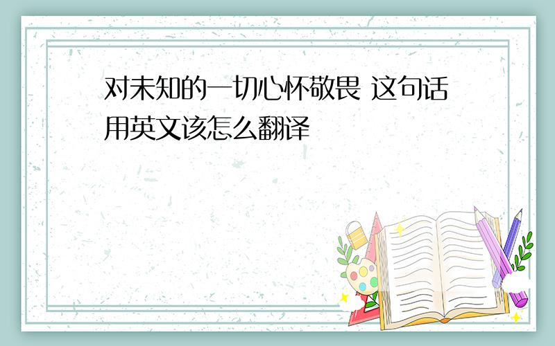 对未知的一切心怀敬畏 这句话用英文该怎么翻译