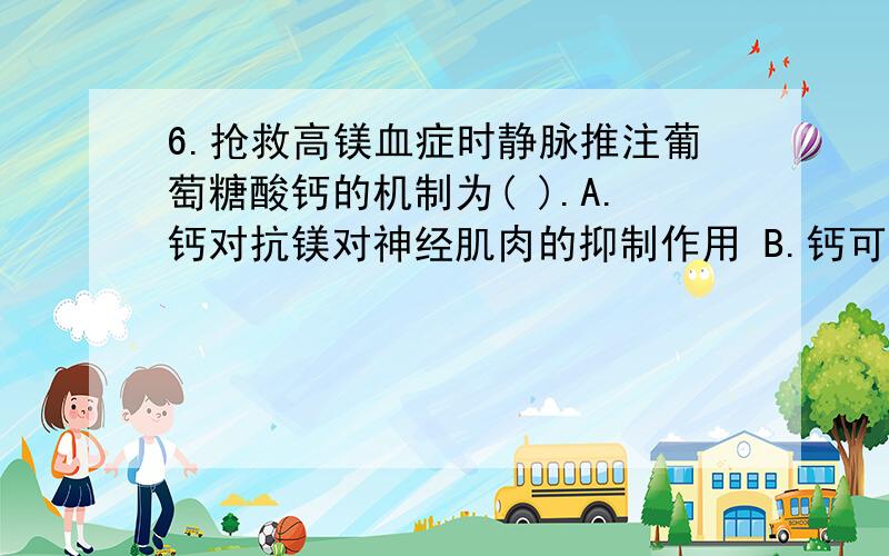 6.抢救高镁血症时静脉推注葡萄糖酸钙的机制为( ).A.钙对抗镁对神经肌肉的抑制作用 B.钙可促进镁进入细胞