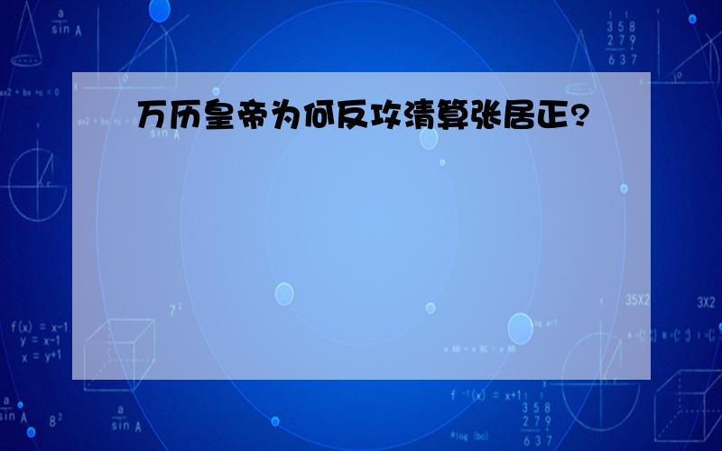 万历皇帝为何反攻清算张居正?