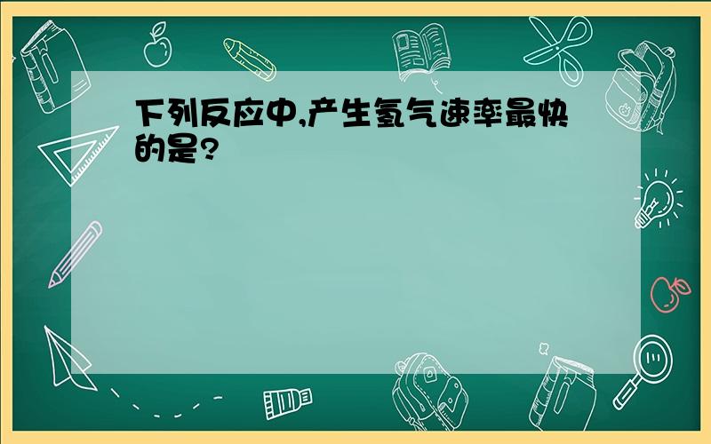 下列反应中,产生氢气速率最快的是?