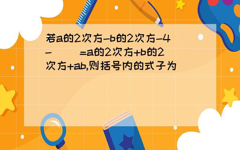 若a的2次方-b的2次方-4-( )=a的2次方+b的2次方+ab,则括号内的式子为