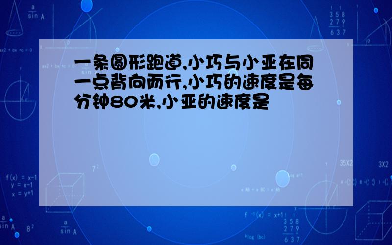 一条圆形跑道,小巧与小亚在同一点背向而行,小巧的速度是每分钟80米,小亚的速度是