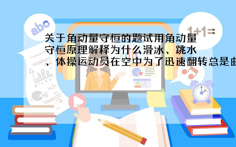 关于角动量守恒的题试用角动量守恒原理解释为什么滑冰、跳水、体操运动员在空中为了迅速翻转总是曲体,而当落地时则总是伸直身体