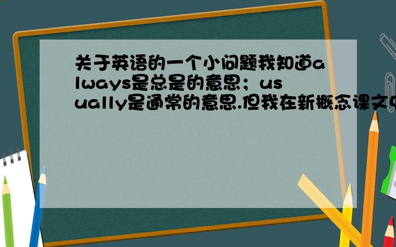 关于英语的一个小问题我知道always是总是的意思；usually是通常的意思.但我在新概念课文中看到课文这样写：中文：