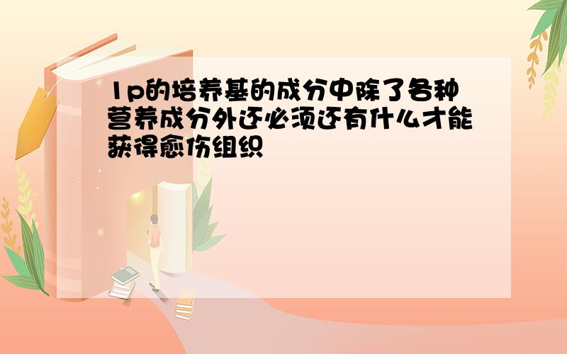 1p的培养基的成分中除了各种营养成分外还必须还有什么才能获得愈伤组织