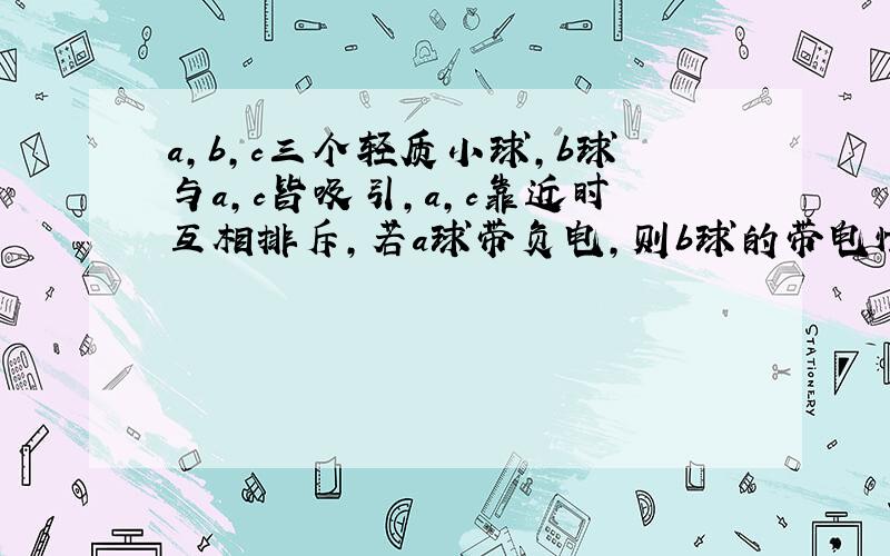 a,b,c三个轻质小球,b球与a,c皆吸引,a,c靠近时互相排斥,若a球带负电,则b球的带电情况是