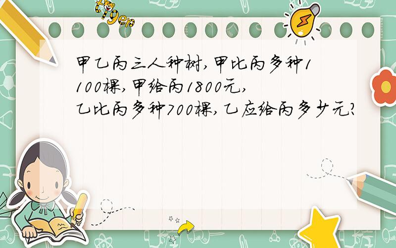 甲乙丙三人种树,甲比丙多种1100棵,甲给丙1800元,乙比丙多种700棵,乙应给丙多少元?