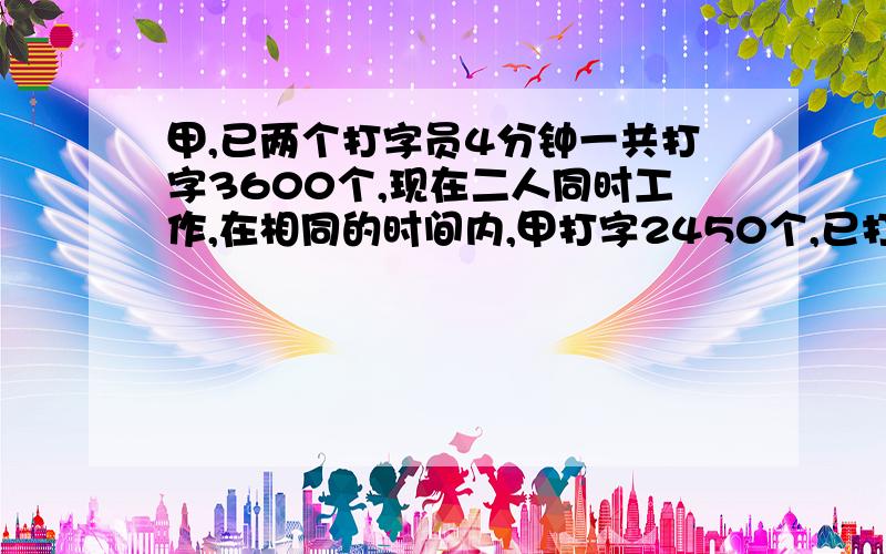 甲,已两个打字员4分钟一共打字3600个,现在二人同时工作,在相同的时间内,甲打字2450个,已打字2050个,