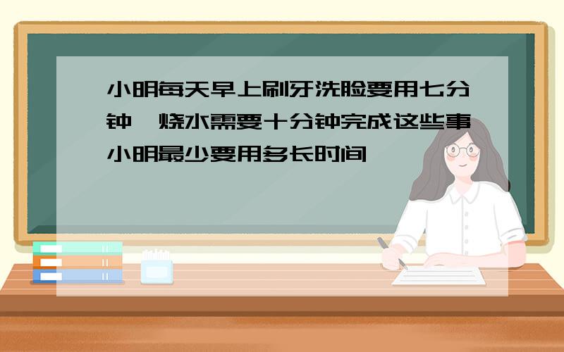 小明每天早上刷牙洗脸要用七分钟,烧水需要十分钟完成这些事小明最少要用多长时间