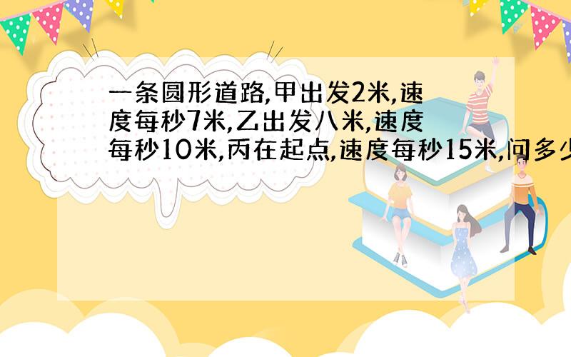 一条圆形道路,甲出发2米,速度每秒7米,乙出发八米,速度每秒10米,丙在起点,速度每秒15米,问多少秒后他们同时在一起,