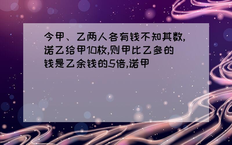 今甲、乙两人各有钱不知其数,诺乙给甲10枚,则甲比乙多的钱是乙余钱的5倍,诺甲