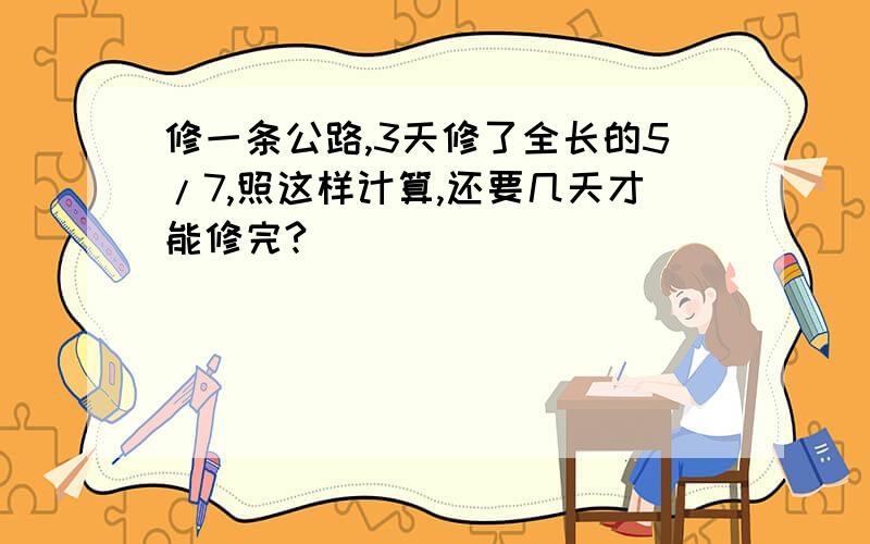 修一条公路,3天修了全长的5/7,照这样计算,还要几天才能修完?